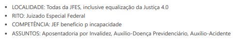 LOCALIDADE: Todas da JFES, inclusive equalização da Justiça 4.0. RITO: Juizado Especial Federal. COMPETÊNCIA: JEF benefício p incapacidade. ASSUNTOS: Aposentadoria por Invalidez, Auxílio-Doença Previdenciário, Auxílio-Acidente